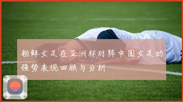 朝鲜女足在亚洲杯对阵中国女足的强势表现回顾与分析