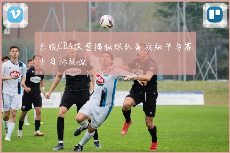 乐视CBA探营揭秘球队备战细节与赛季目标规划