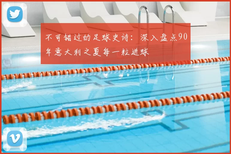 不可错过的足球史诗：深入盘点90年意大利之夏每一粒进球
