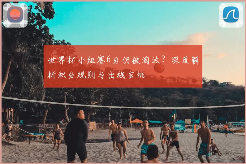 世界杯小组赛6分仍被淘汰？深度解析积分规则与出线玄机