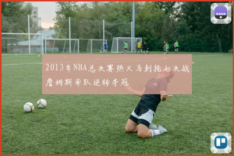 2013年NBA总决赛热火马刺抢七决战詹姆斯率队逆转夺冠