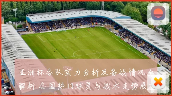 亚洲杯各队实力分析及备战情况全解析 各国热门球员与战术走势展望