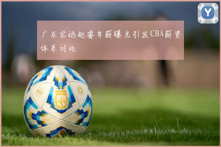 广东宏远赵睿年薪曝光引发CBA薪资体系讨论