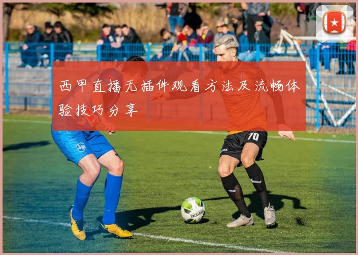 西甲直播无插件观看方法及流畅体验技巧分享