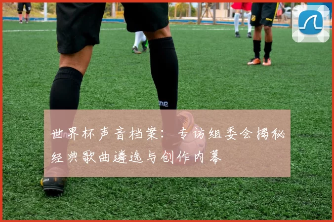 世界杯声音档案：专访组委会揭秘经典歌曲遴选与创作内幕