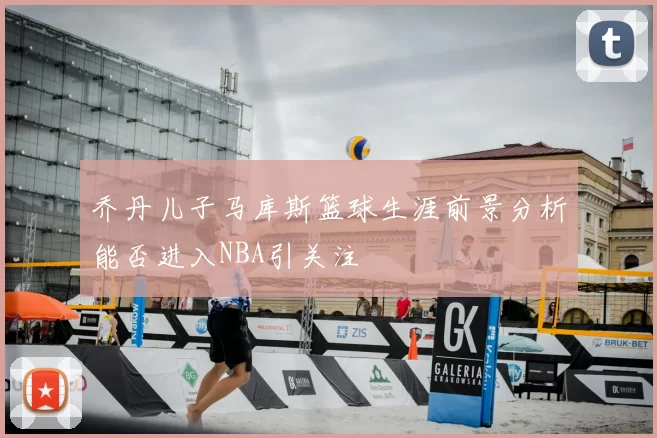 乔丹儿子马库斯篮球生涯前景分析能否进入NBA引关注