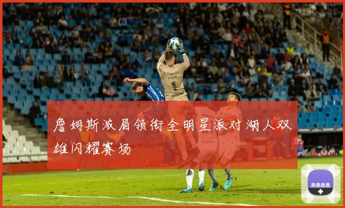 詹姆斯浓眉领衔全明星派对湖人双雄闪耀赛场