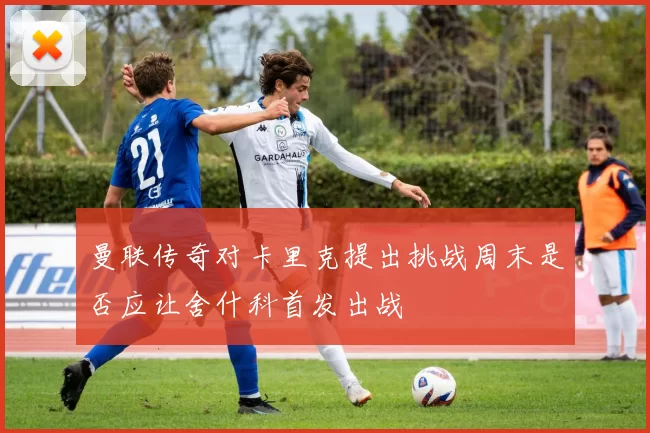 曼联传奇对卡里克提出挑战周末是否应让舍什科首发出战